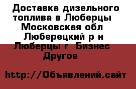Доставка дизельного топлива в Люберцы - Московская обл., Люберецкий р-н, Люберцы г. Бизнес » Другое   